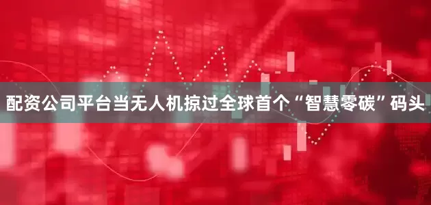 配资公司平台当无人机掠过全球首个“智慧零碳”码头
