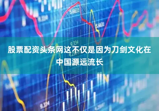 股票配资头条网这不仅是因为刀剑文化在中国源远流长