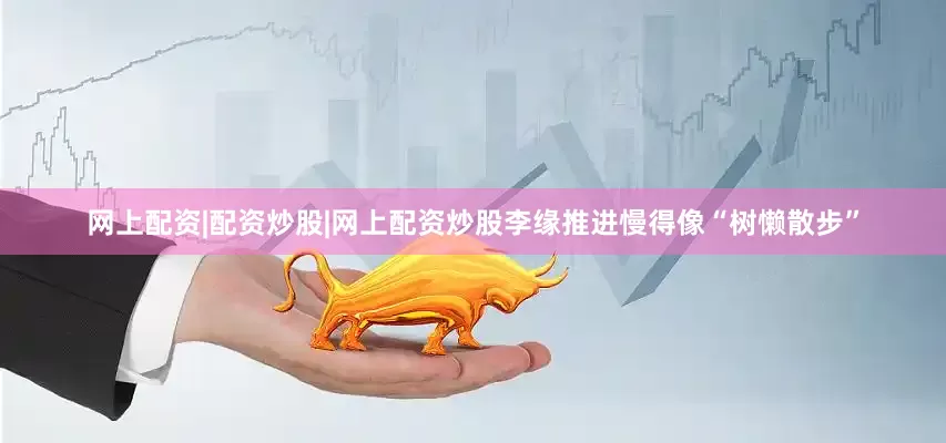网上配资|配资炒股|网上配资炒股李缘推进慢得像“树懒散步”
