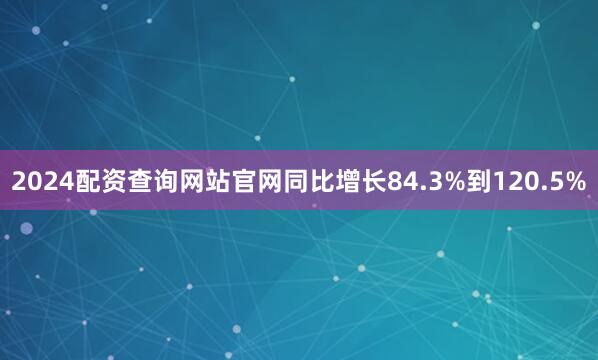 2024配资查询网站官网同比增长84.3%到120.5%