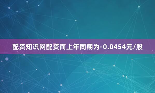 配资知识网配资而上年同期为-0.0454元/股