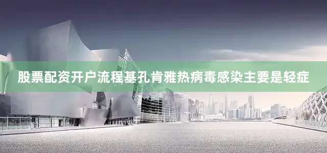 股票配资开户流程基孔肯雅热病毒感染主要是轻症