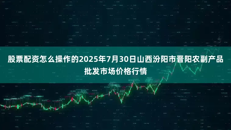 股票配资怎么操作的2025年7月30日山西汾阳市晋阳农副产品批发市场价格行情