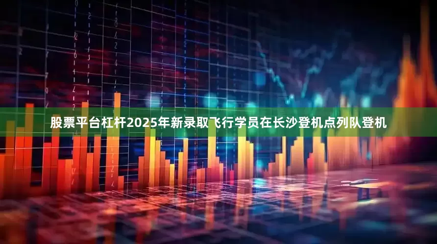 股票平台杠杆2025年新录取飞行学员在长沙登机点列队登机