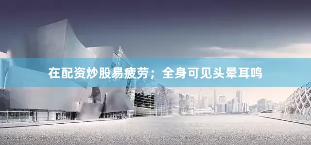 在配资炒股易疲劳；全身可见头晕耳鸣