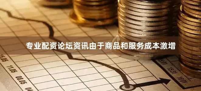 专业配资论坛资讯由于商品和服务成本激增