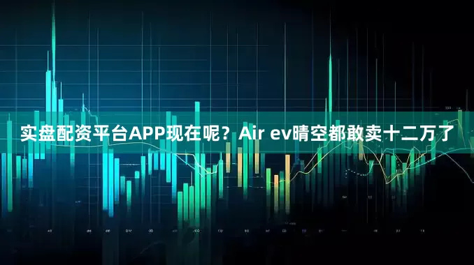 实盘配资平台APP现在呢？Air ev晴空都敢卖十二万了