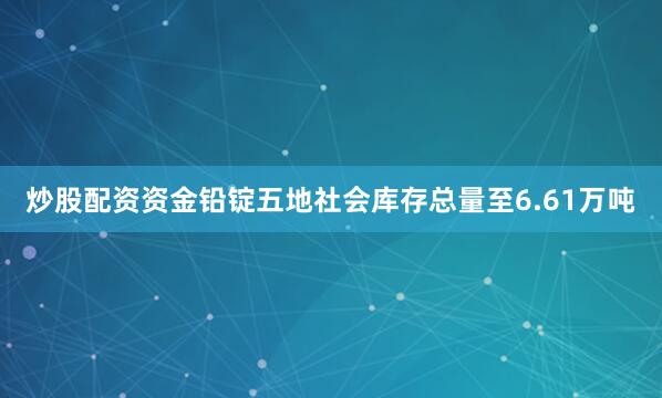 炒股配资资金铅锭五地社会库存总量至6.61万吨
