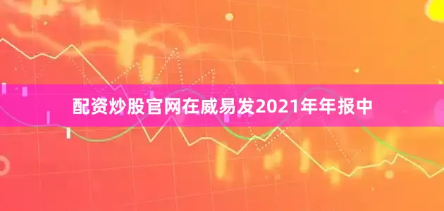 配资炒股官网在威易发2021年年报中