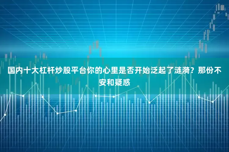 国内十大杠杆炒股平台你的心里是否开始泛起了涟漪？那份不安和疑惑