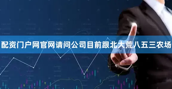 配资门户网官网请问公司目前跟北大荒八五三农场