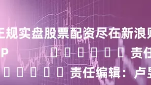 正规实盘股票配资尽在新浪财经APP            						责任编辑：卢昱君